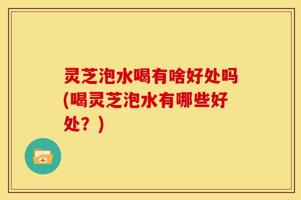 灵芝泡水喝有啥好处吗(喝灵芝泡水有哪些好处?)