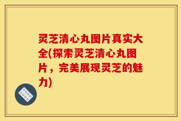灵芝清心丸图片真实大全(探索灵芝清心丸图片，完美展现灵芝的魅力)