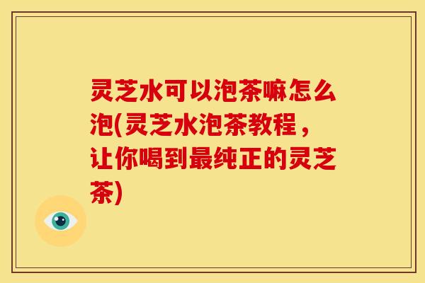 灵芝水可以泡茶嘛怎么泡(灵芝水泡茶教程，让你喝到最纯正的灵芝茶)