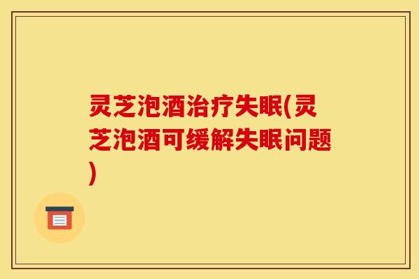 灵芝泡酒治疗失眠(灵芝泡酒可缓解失眠问题)