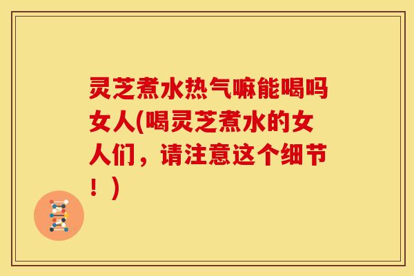 灵芝煮水热气嘛能喝吗女人(喝灵芝煮水的女人们,请注意这个细节!)