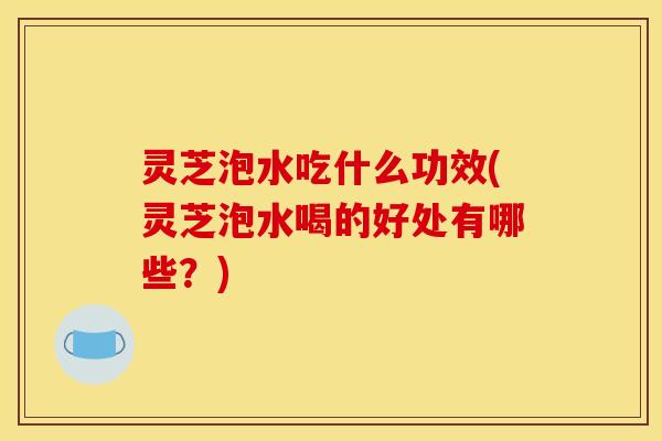 灵芝泡水吃什么功效(灵芝泡水喝的好处有哪些?)