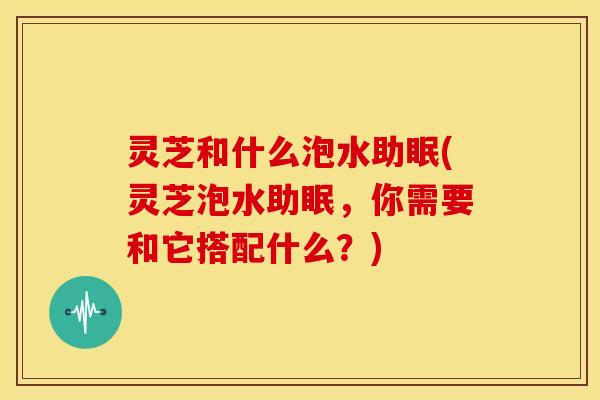 灵芝和什么泡水助眠(灵芝泡水助眠,你需要和它搭配什么?)