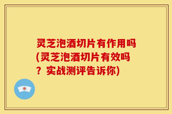 灵芝泡酒切片有作用吗(灵芝泡酒切片有效吗?实战测评告诉你)