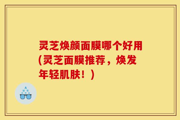 灵芝焕颜面膜哪个好用(灵芝面膜推荐,焕发年轻肌肤!)