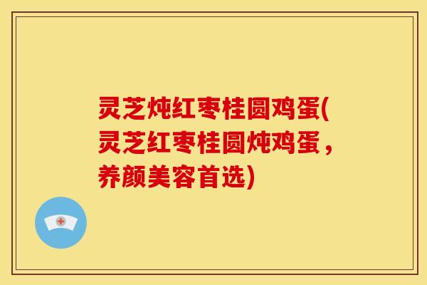 灵芝炖红枣桂圆鸡蛋(灵芝红枣桂圆炖鸡蛋,养颜美容首选)