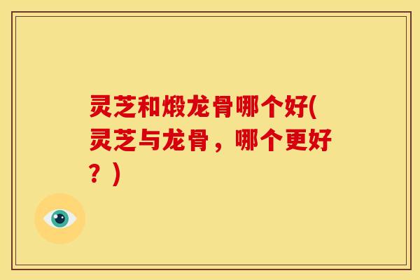 灵芝和煅龙骨哪个好(灵芝与龙骨,哪个更好?)