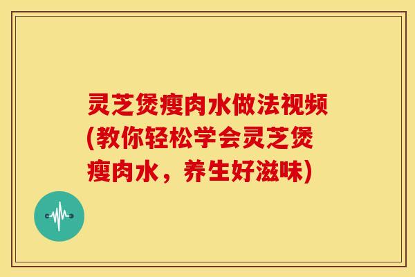 灵芝煲瘦肉水做法视频(教你轻松学会灵芝煲瘦肉水,养生好滋味)