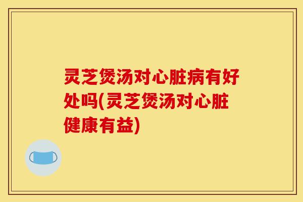 灵芝煲汤对心脏病有好处吗(灵芝煲汤对心脏健康有益)