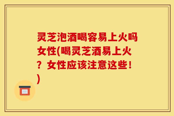 灵芝泡酒喝容易上火吗女性(喝灵芝酒易上火？女性应该注意这些！)