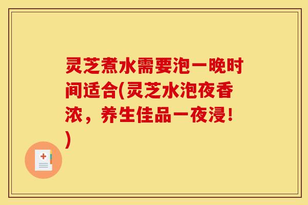 灵芝煮水需要泡一晚时间适合(灵芝水泡夜香浓,养生佳品一夜浸!)
