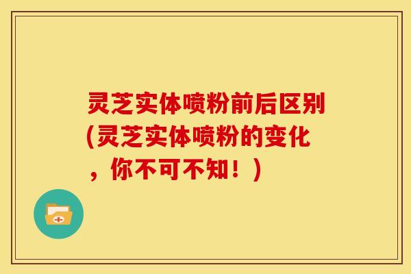 灵芝实体喷粉前后区别(灵芝实体喷粉的变化,你不可不知!)