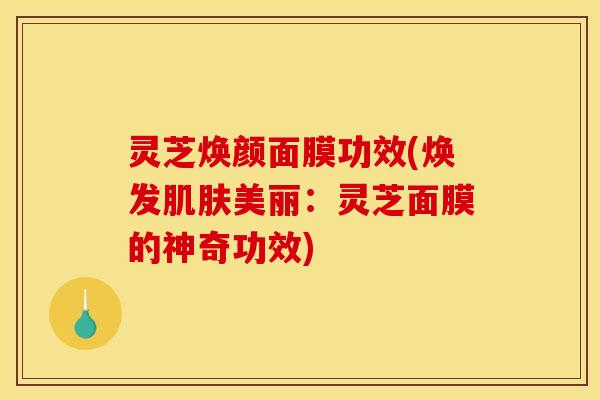 灵芝焕颜面膜功效(焕发肌肤美丽:灵芝面膜的神奇功效)