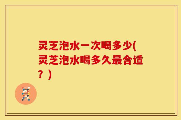灵芝泡水一次喝多少(灵芝泡水喝多久最合适？)