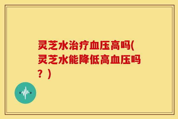 灵芝水治疗血压高吗(灵芝水能降低高血压吗?)