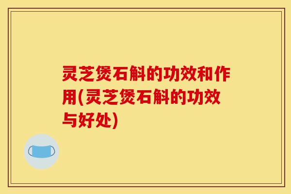 灵芝煲石斛的功效和作用(灵芝煲石斛的功效与好处)