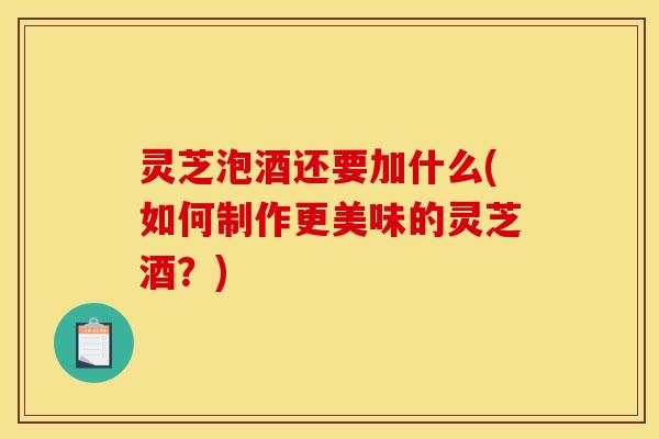灵芝泡酒还要加什么(如何制作更美味的灵芝酒?)