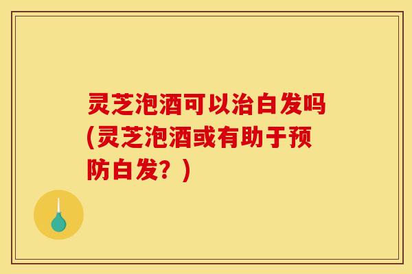 灵芝泡酒可以治白发吗(灵芝泡酒或有助于预防白发?)