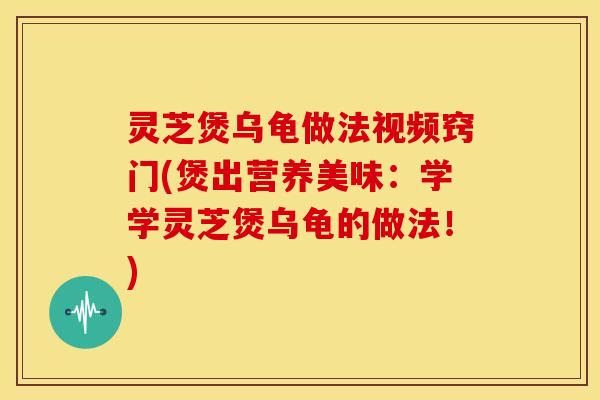 灵芝煲乌龟做法视频窍门(煲出营养美味:学学灵芝煲乌龟的做法!)