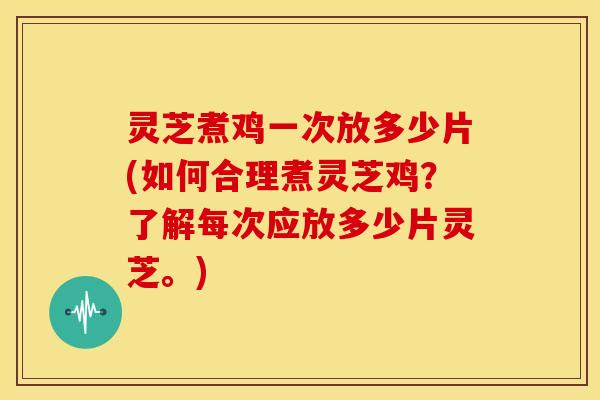 灵芝煮鸡一次放多少片(如何合理煮灵芝鸡?了解每次应放多少片灵芝。)
