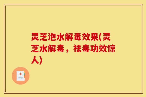 灵芝泡水解毒效果(灵芝水解毒,祛毒功效惊人)