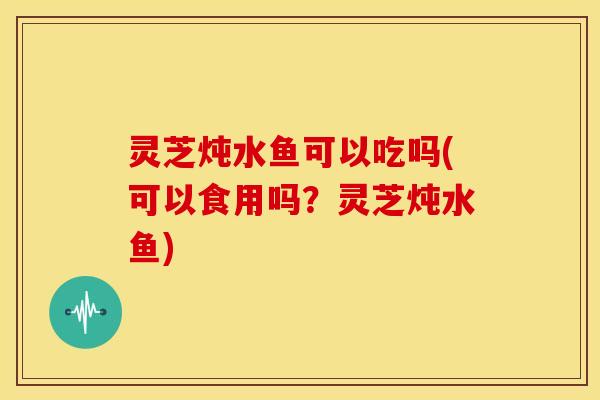 灵芝炖水鱼可以吃吗(可以食用吗？灵芝炖水鱼)