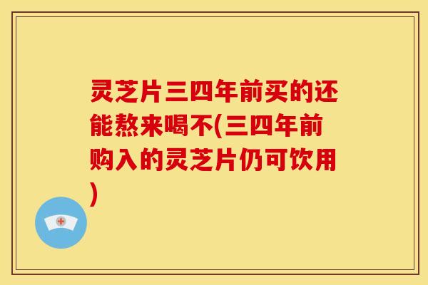 灵芝片三四年前买的还能熬来喝不(三四年前购入的灵芝片仍可饮用)