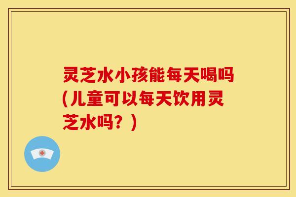灵芝水小孩能每天喝吗(儿童可以每天饮用灵芝水吗?)