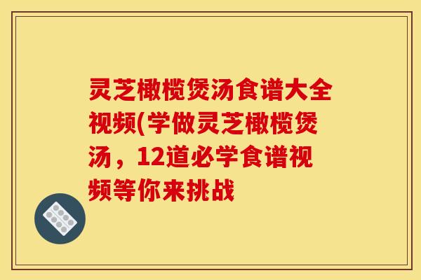 灵芝橄榄煲汤食谱大全视频(学做灵芝橄榄煲汤,12道必学食谱视频等你来挑战
