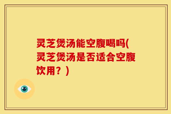 灵芝煲汤能空腹喝吗(灵芝煲汤是否适合空腹饮用？)