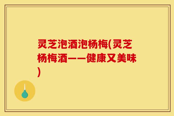 灵芝泡酒泡杨梅(灵芝杨梅酒——健康又美味)