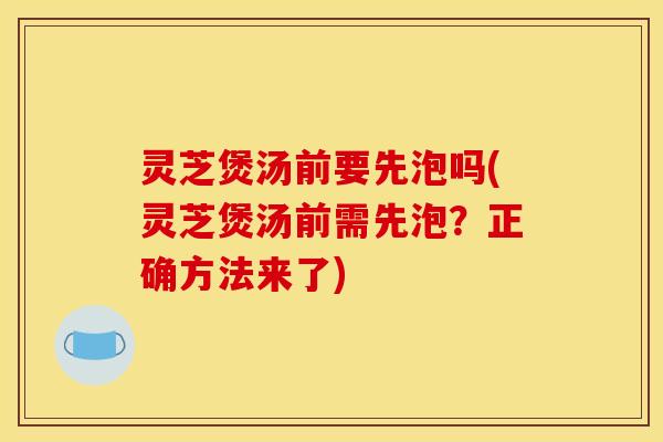 灵芝煲汤前要先泡吗(灵芝煲汤前需先泡？正确方法来了)