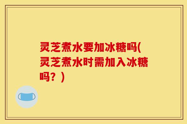 灵芝煮水要加冰糖吗(灵芝煮水时需加入冰糖吗?)