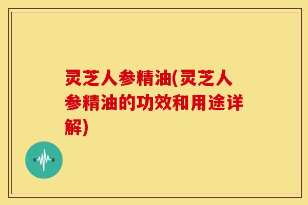 灵芝人参精油(灵芝人参精油的功效和用途详解)