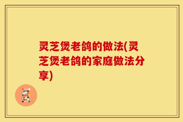 灵芝煲老鸽的做法(灵芝煲老鸽的家庭做法分享)