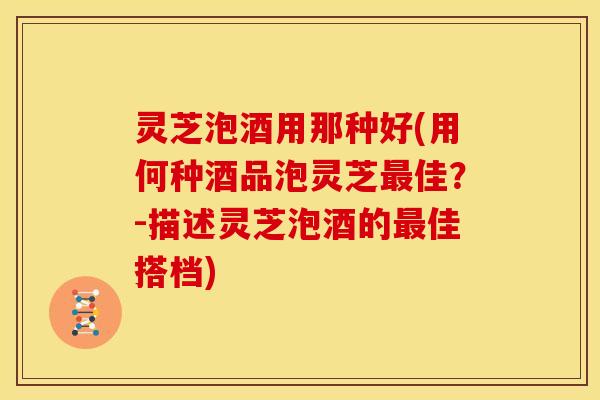 灵芝泡酒用那种好(用何种酒品泡灵芝最佳?-描述灵芝泡酒的最佳搭档)