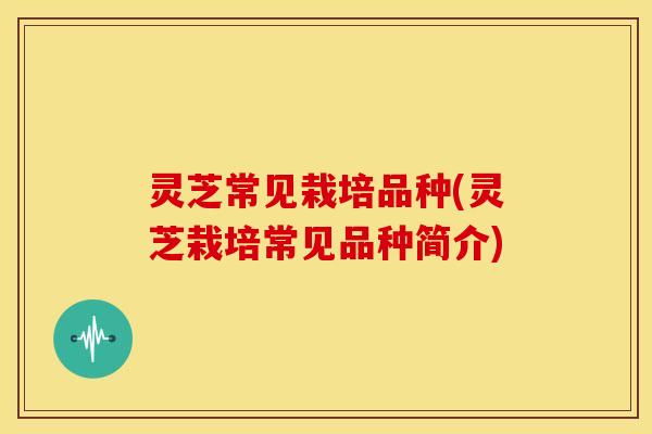 灵芝常见栽培品种(灵芝栽培常见品种简介)