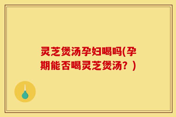 灵芝煲汤孕妇喝吗(孕期能否喝灵芝煲汤？)