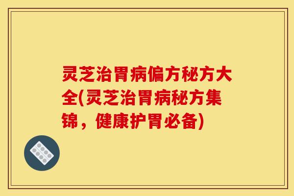 灵芝治胃病偏方秘方大全(灵芝治胃病秘方集锦,健康护胃必备)