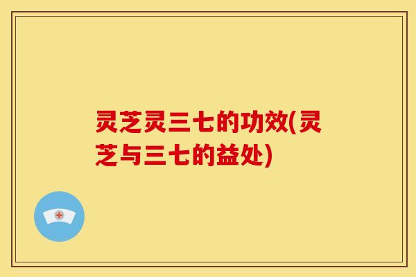 灵芝灵三七的功效(灵芝与三七的益处)