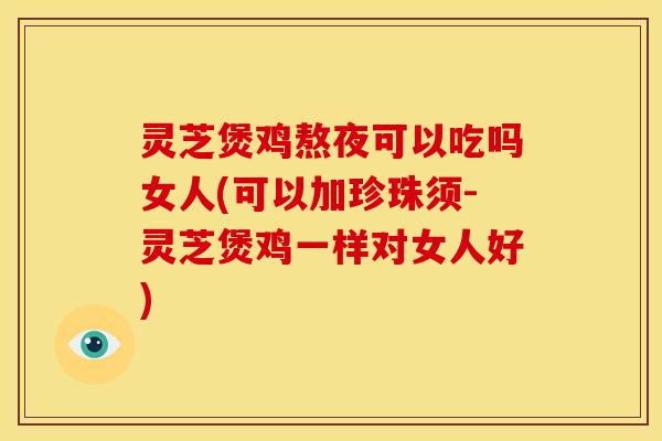 灵芝煲鸡熬夜可以吃吗女人(可以加珍珠须-灵芝煲鸡一样对女人好)