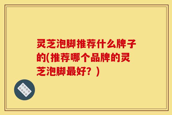 灵芝泡脚推荐什么牌子的(推荐哪个品牌的灵芝泡脚最好?)