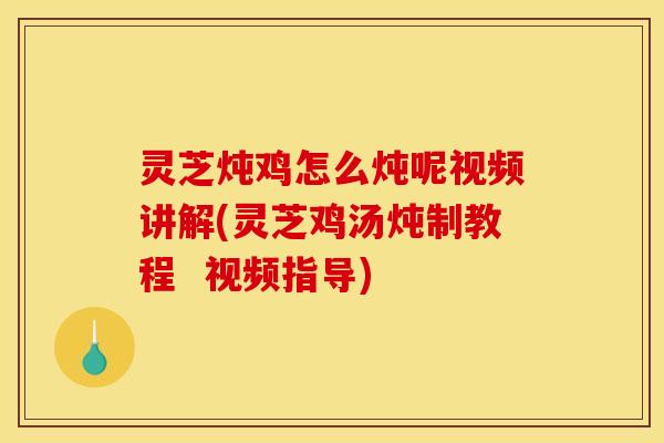 灵芝炖鸡怎么炖呢视频讲解(灵芝鸡汤炖制教程 视频指导)