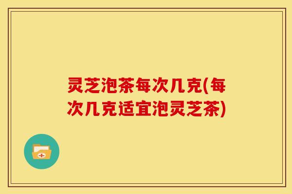 灵芝泡茶每次几克(每次几克适宜泡灵芝茶)