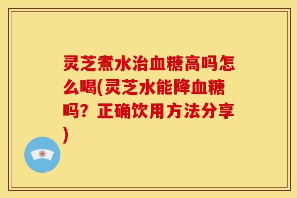 灵芝煮水治血糖高吗怎么喝(灵芝水能降血糖吗?正确饮用方法分享)