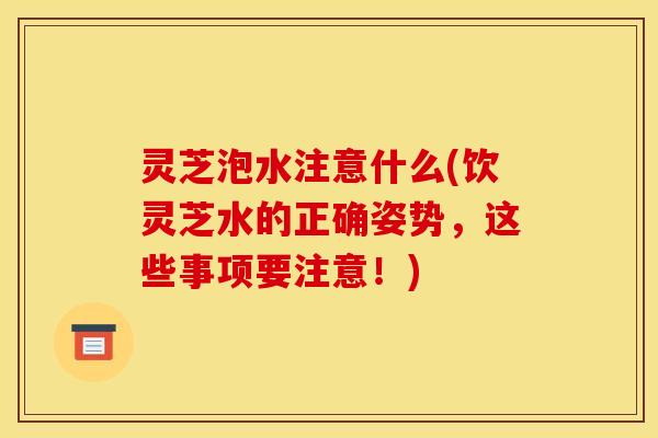 灵芝泡水注意什么(饮灵芝水的正确姿势,这些事项要注意!)