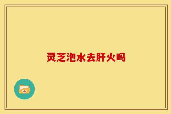 灵芝泡水去肝火吗