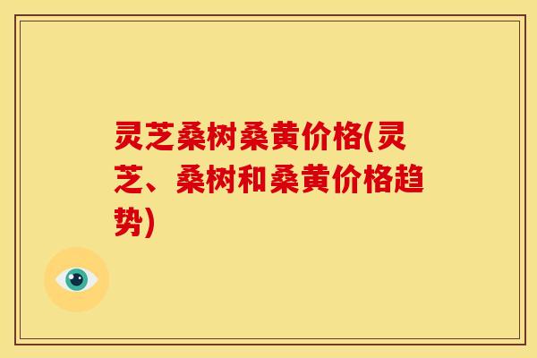 灵芝桑树桑黄价格(灵芝、桑树和桑黄价格趋势)