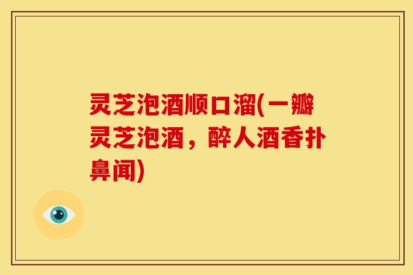 灵芝泡酒顺口溜(一瓣灵芝泡酒,醉人酒香扑鼻闻)