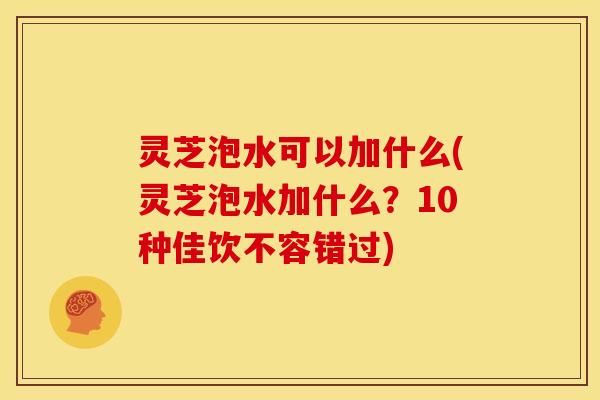 灵芝泡水可以加什么(灵芝泡水加什么？10种佳饮不容错过)